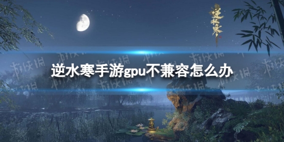 逆水寒手游gpu不兼容怎么办 gpu不兼容能玩吗