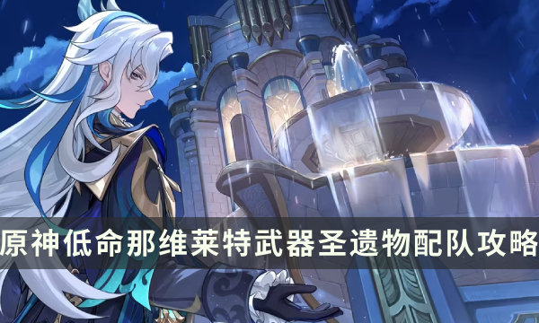 《原神》那维莱特0命1命怎么玩 低命那维莱特武器圣遗物配队攻略